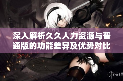 深入解析久久人力资源与普通版的功能差异及优势对比