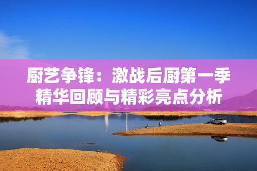 厨艺争锋：激战后厨第一季精华回顾与精彩亮点分析