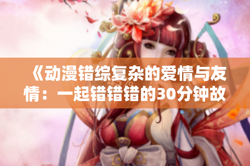《动漫错综复杂的爱情与友情：一起错错错的30分钟故事》