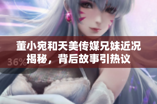 董小宛和天美传媒兄妹近况揭秘，背后故事引热议