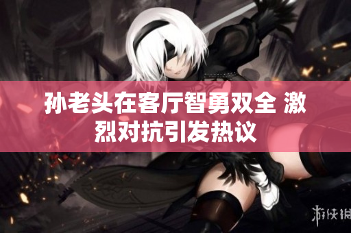 孙老头在客厅智勇双全 激烈对抗引发热议