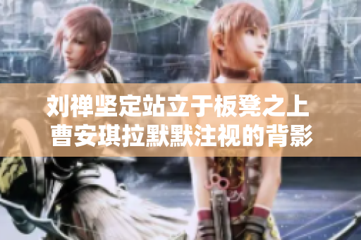 刘禅坚定站立于板凳之上 曹安琪拉默默注视的背影