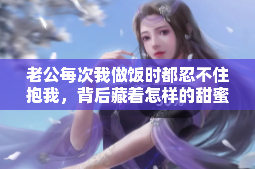 老公每次我做饭时都忍不住抱我，背后藏着怎样的甜蜜故事
