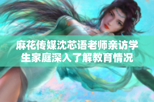 麻花传媒沈芯语老师亲访学生家庭深入了解教育情况