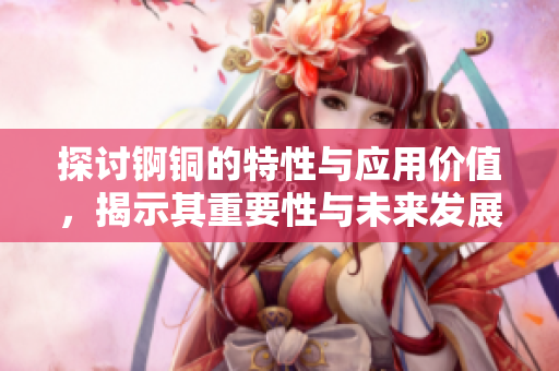 探讨锕铜的特性与应用价值，揭示其重要性与未来发展潜力