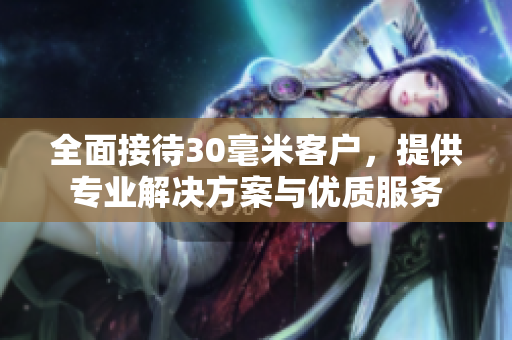 全面接待30毫米客户，提供专业解决方案与优质服务