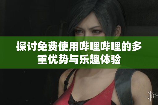 探讨免费使用哔哩哔哩的多重优势与乐趣体验