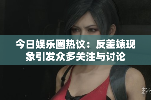 今日娱乐圈热议：反差婊现象引发众多关注与讨论