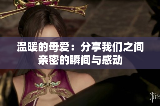 温暖的母爱：分享我们之间亲密的瞬间与感动