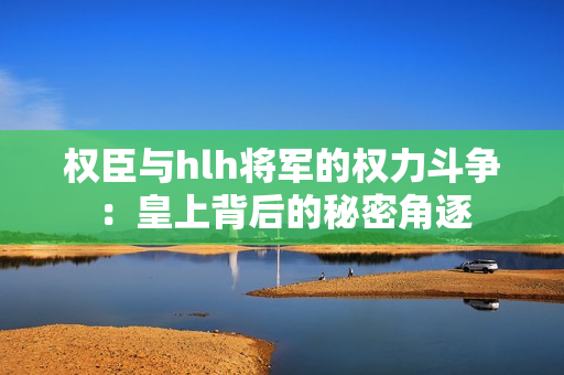 权臣与hlh将军的权力斗争：皇上背后的秘密角逐