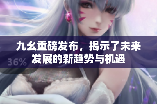 九幺重磅发布，揭示了未来发展的新趋势与机遇
