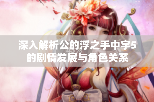 深入解析公的浮之手中字5的剧情发展与角色关系