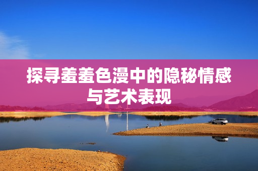 探寻羞羞色漫中的隐秘情感与艺术表现