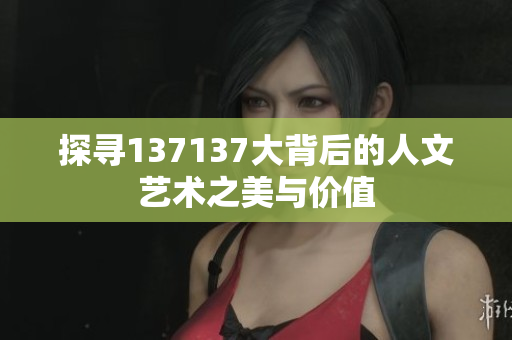 探寻137137大背后的人文艺术之美与价值