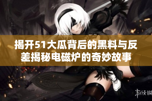 揭开51大瓜背后的黑料与反差揭秘电磁炉的奇妙故事