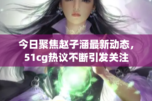 今日聚焦赵子涵最新动态，51cg热议不断引发关注