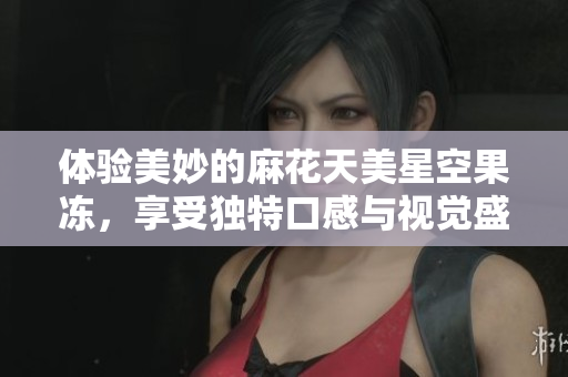 体验美妙的麻花天美星空果冻，享受独特口感与视觉盛宴