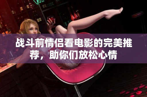 战斗前情侣看电影的完美推荐，助你们放松心情