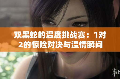 双黑蛇的温度挑战赛：1对2的惊险对决与温情瞬间