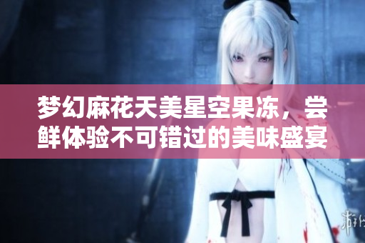 梦幻麻花天美星空果冻，尝鲜体验不可错过的美味盛宴