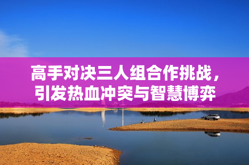 高手对决三人组合作挑战，引发热血冲突与智慧博弈