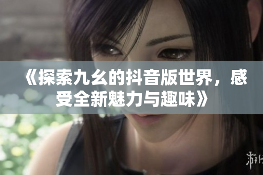 《探索九幺的抖音版世界，感受全新魅力与趣味》