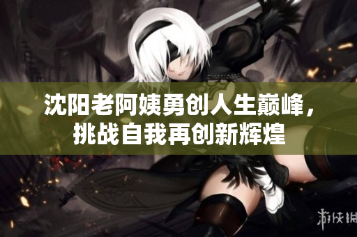 沈阳老阿姨勇创人生巅峰，挑战自我再创新辉煌