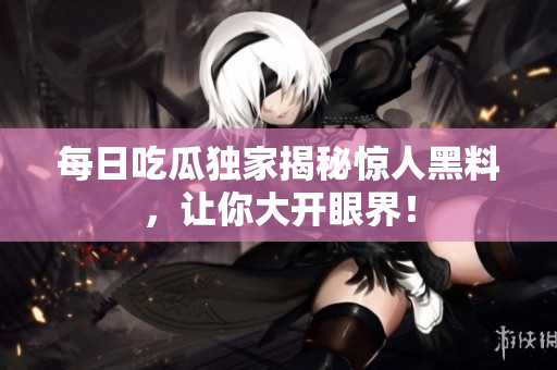 每日吃瓜独家揭秘惊人黑料，让你大开眼界！