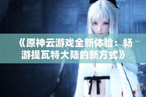 《原神云游戏全新体验：畅游提瓦特大陆的新方式》
