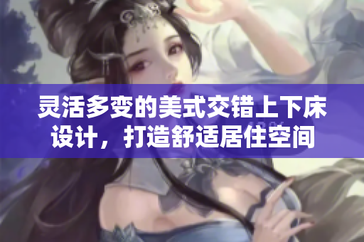 灵活多变的美式交错上下床设计，打造舒适居住空间
