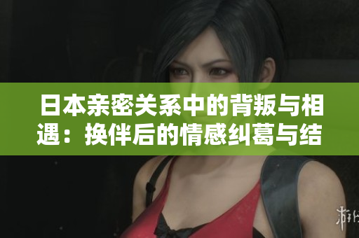 日本亲密关系中的背叛与相遇：换伴后的情感纠葛与结局分析