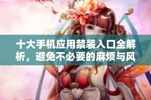 十大手机应用禁装入口全解析，避免不必要的麻烦与风险