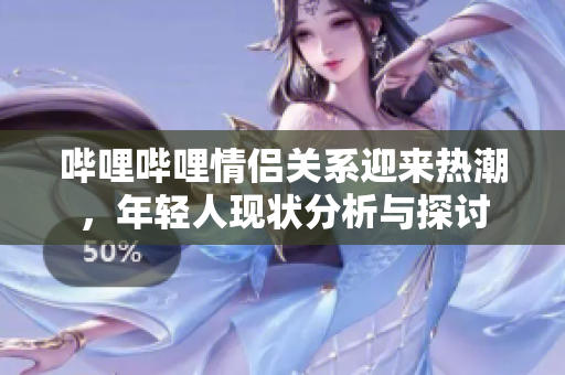 哔哩哔哩情侣关系迎来热潮，年轻人现状分析与探讨