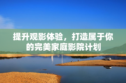 提升观影体验，打造属于你的完美家庭影院计划