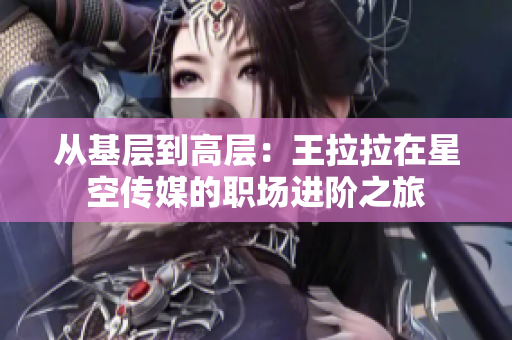 从基层到高层：王拉拉在星空传媒的职场进阶之旅