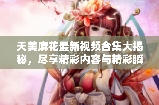 天美麻花最新视频合集大揭秘，尽享精彩内容与精彩瞬间