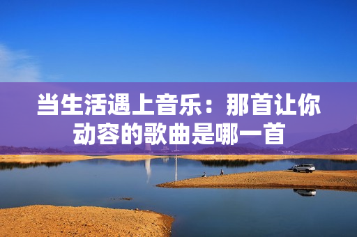 当生活遇上音乐：那首让你动容的歌曲是哪一首