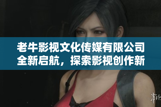 老牛影视文化传媒有限公司全新启航，探索影视创作新篇章