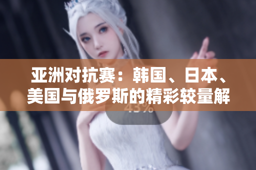 亚洲对抗赛：韩国、日本、美国与俄罗斯的精彩较量解析