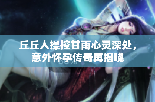 丘丘人操控甘雨心灵深处，意外怀孕传奇再揭晓