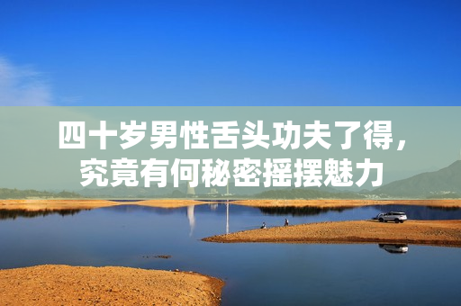 四十岁男性舌头功夫了得，究竟有何秘密摇摆魅力
