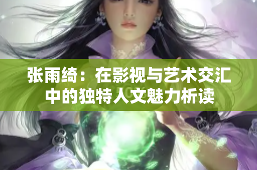 张雨绮：在影视与艺术交汇中的独特人文魅力析读