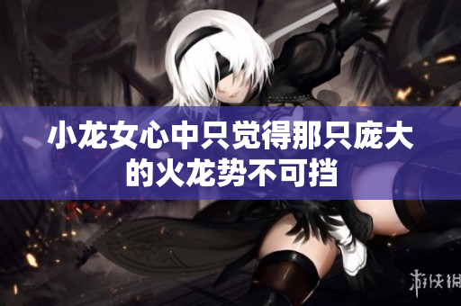 小龙女心中只觉得那只庞大的火龙势不可挡