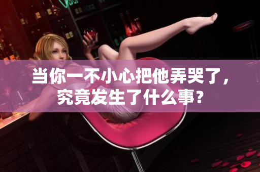 当你一不小心把他弄哭了，究竟发生了什么事？