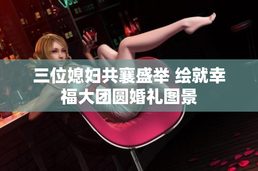 三位媳妇共襄盛举 绘就幸福大团圆婚礼图景