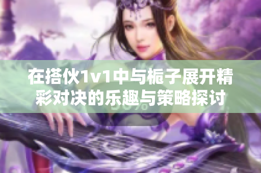 在搭伙1v1中与栀子展开精彩对决的乐趣与策略探讨