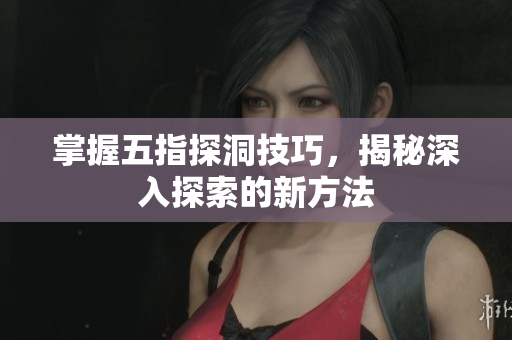 掌握五指探洞技巧，揭秘深入探索的新方法