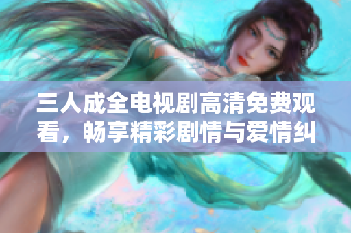 三人成全电视剧高清免费观看，畅享精彩剧情与爱情纠葛