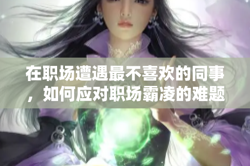 在职场遭遇最不喜欢的同事，如何应对职场霸凌的难题