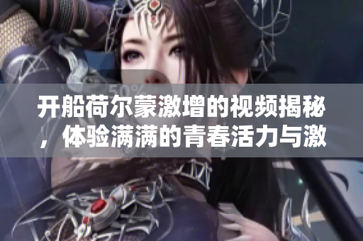开船荷尔蒙激增的视频揭秘，体验满满的青春活力与激情